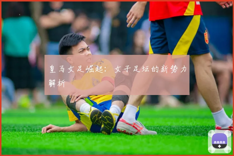 皇马女足崛起：女子足坛的新势力解析