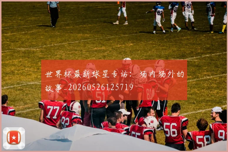 世界杯最新球星专访：场内场外的故事_20260526125719
