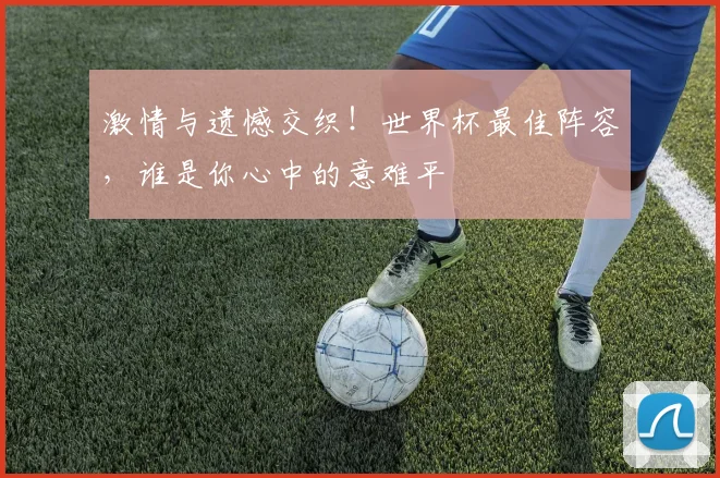 激情与遗憾交织！世界杯最佳阵容，谁是你心中的意难平