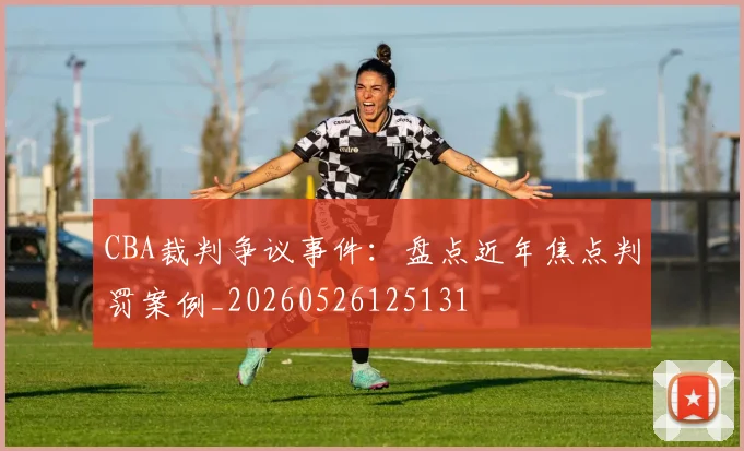 CBA裁判争议事件：盘点近年焦点判罚案例_20260526125131