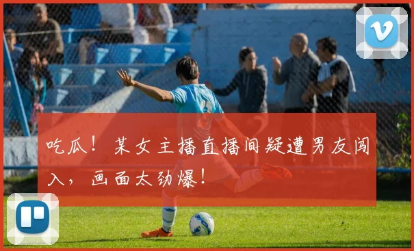 吃瓜！某女主播直播间疑遭男友闯入，画面太劲爆！