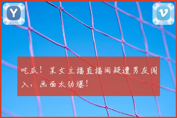 吃瓜！某女主播直播间疑遭男友闯入，画面太劲爆！
