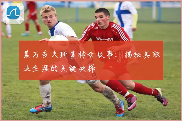 莱万多夫斯基转会故事：揭秘其职业生涯的关键抉择