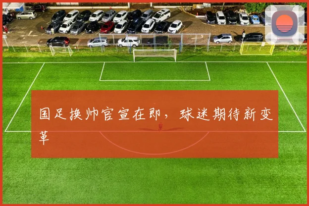 国足换帅官宣在即，球迷期待新变革