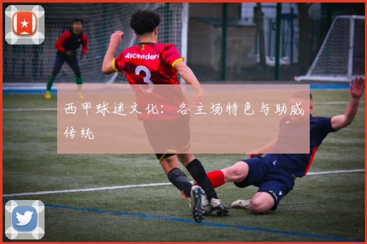 西甲球迷文化：各主场特色与助威传统