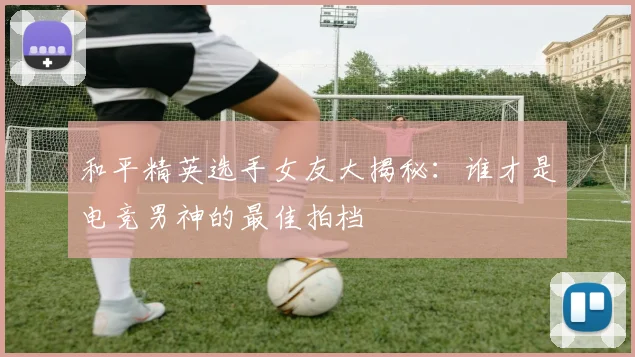 和平精英选手女友大揭秘：谁才是电竞男神的最佳拍档