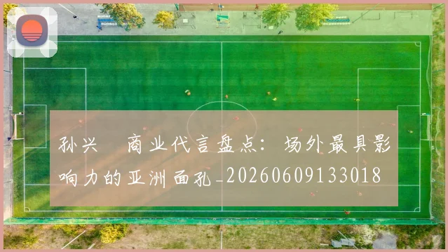 孙兴慜商业代言盘点：场外最具影响力的亚洲面孔_20260609133018