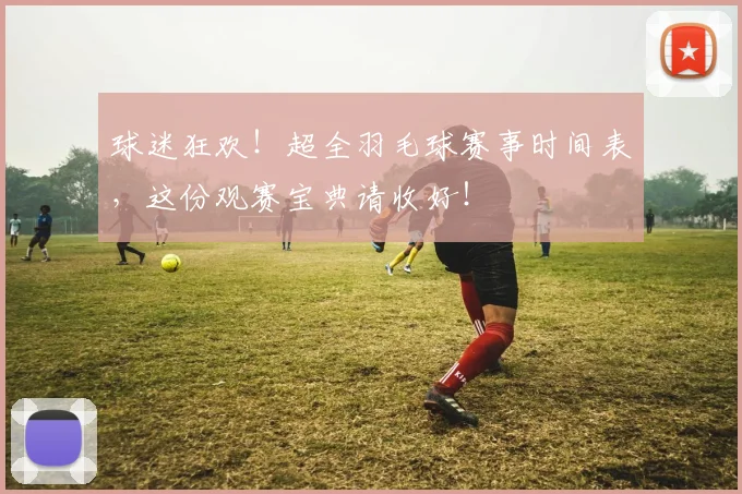 球迷狂欢！超全羽毛球赛事时间表，这份观赛宝典请收好！