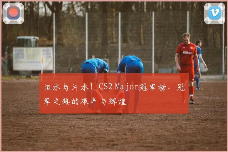 泪水与汗水！CS2 Major冠军榜，冠军之路的艰辛与辉煌