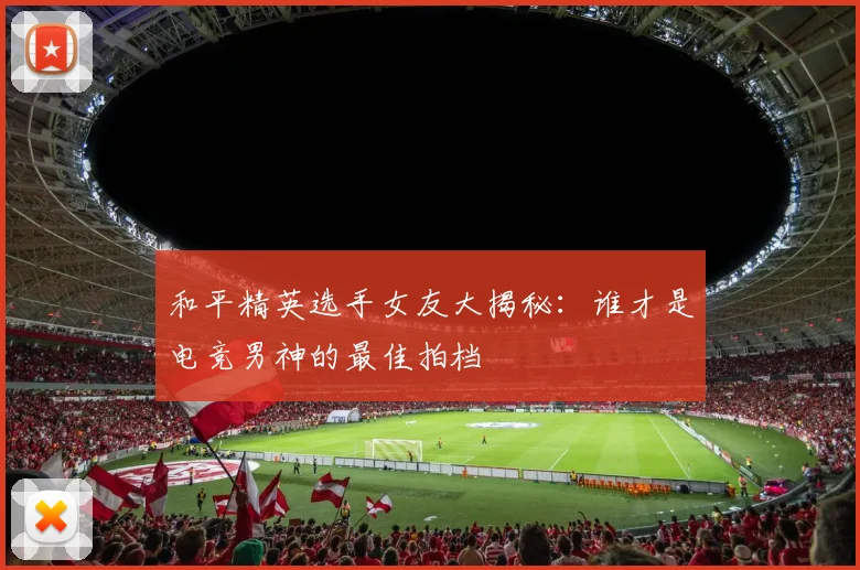 和平精英选手女友大揭秘：谁才是电竞男神的最佳拍档