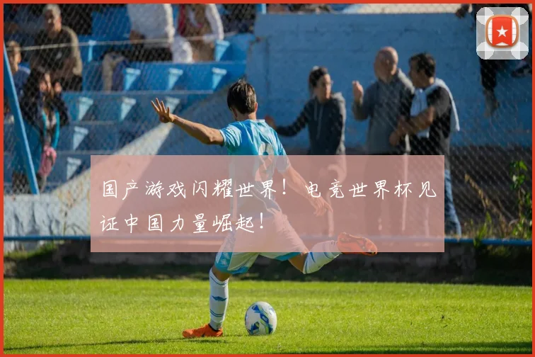 国产游戏闪耀世界！电竞世界杯见证中国力量崛起！