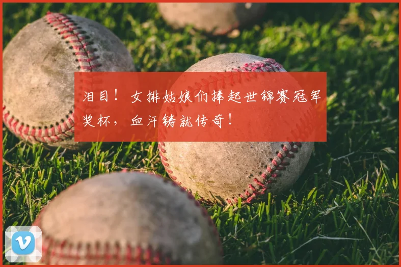 泪目！女排姑娘们捧起世锦赛冠军奖杯，血汗铸就传奇！